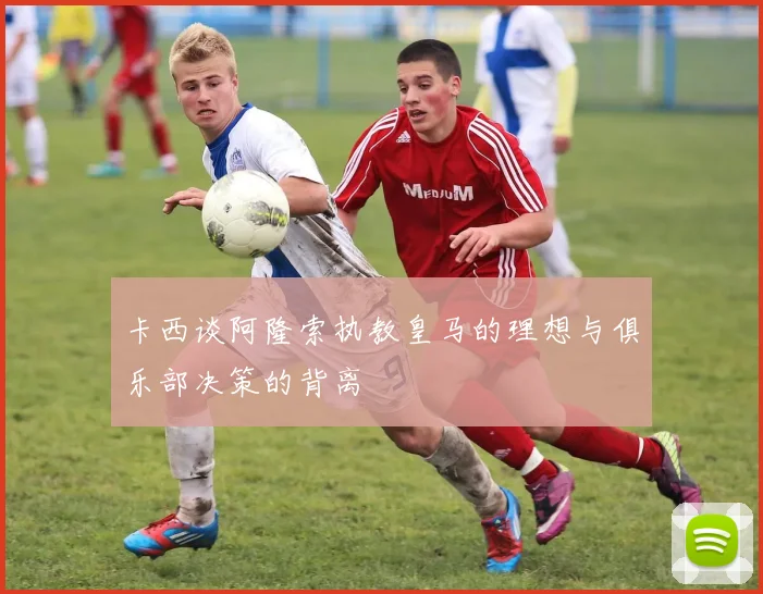 卡西谈阿隆索执教皇马的理想与俱乐部决策的背离