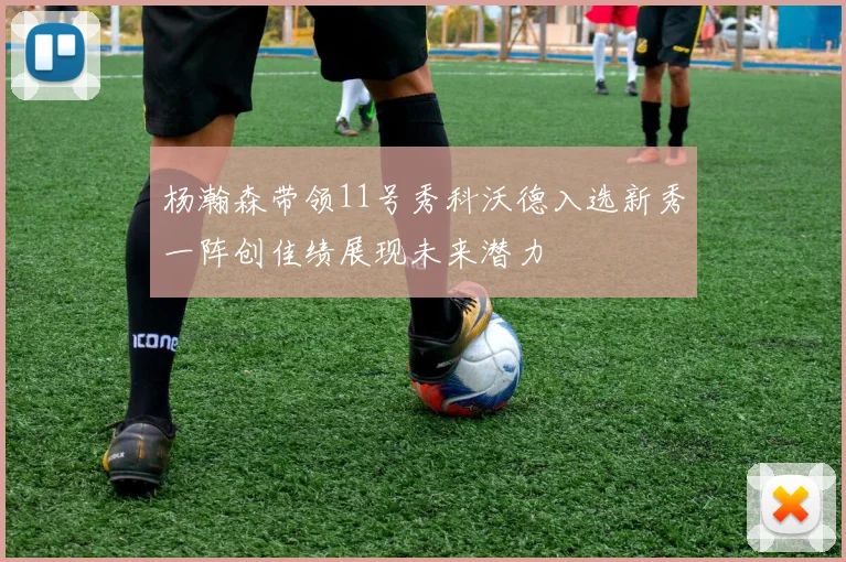 杨瀚森带领11号秀科沃德入选新秀一阵创佳绩展现未来潜力