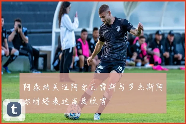 阿森纳关注阿尔瓦雷斯与罗杰斯阿尔特塔表达高度欣赏