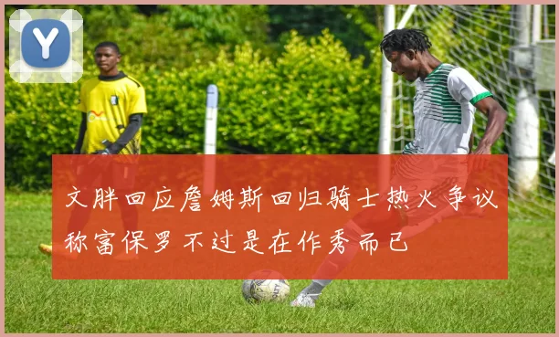 文胖回应詹姆斯回归骑士热火争议称富保罗不过是在作秀而已