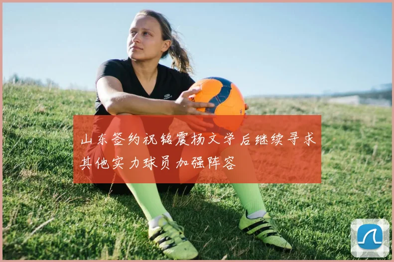 山东签约祝铭震杨文学后继续寻求其他实力球员加强阵容