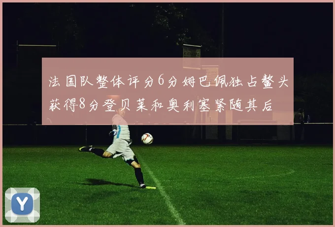 法国队整体评分6分姆巴佩独占鳌头获得8分登贝莱和奥利塞紧随其后