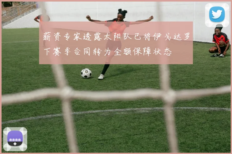 薪资专家透露太阳队已将伊戈达罗下赛季合同转为全额保障状态