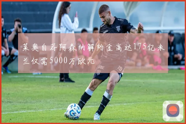 莱奥自荐阿森纳解约金高达175亿米兰仅需5000万欧元