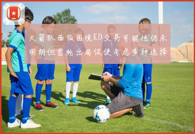 火箭队面临困境KD交易可能性仍未明朗但首轮出局促使考虑多种选择