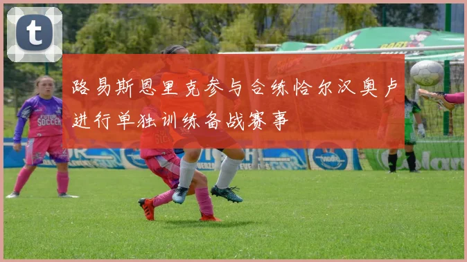 路易斯恩里克参与合练恰尔汉奥卢进行单独训练备战赛事