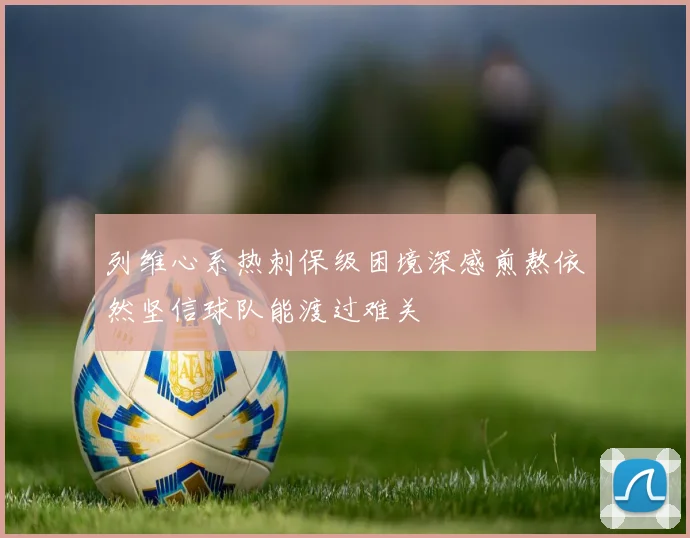 列维心系热刺保级困境深感煎熬依然坚信球队能渡过难关