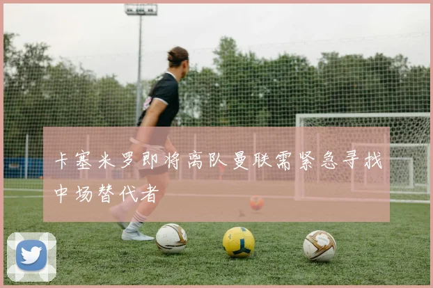 卡塞米罗即将离队曼联需紧急寻找中场替代者