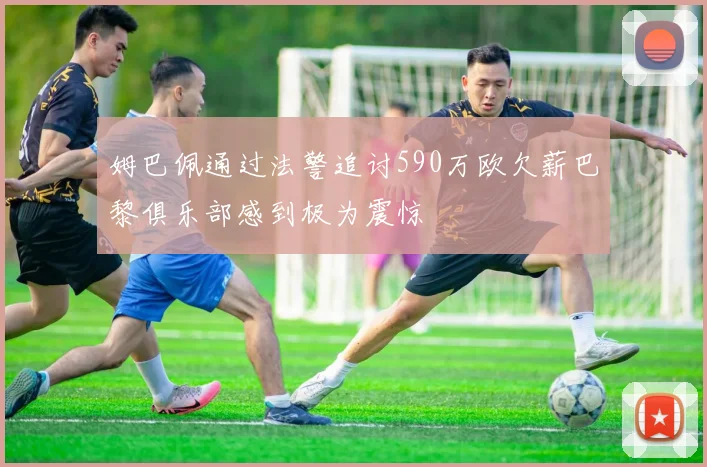 姆巴佩通过法警追讨590万欧欠薪巴黎俱乐部感到极为震惊