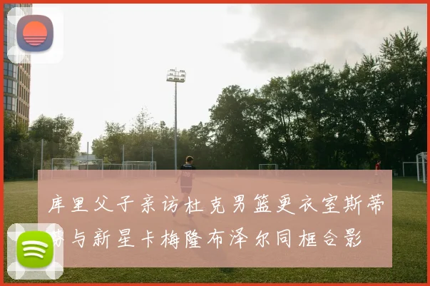库里父子亲访杜克男篮更衣室斯蒂芬与新星卡梅隆布泽尔同框合影
