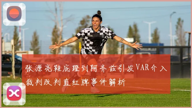 张源亮鞋底蹬到阿齐兹引发VAR介入裁判改判直红牌事件解析