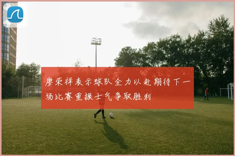 廖荣祥表示球队全力以赴期待下一场比赛重振士气争取胜利